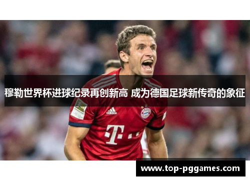 穆勒世界杯进球纪录再创新高 成为德国足球新传奇的象征