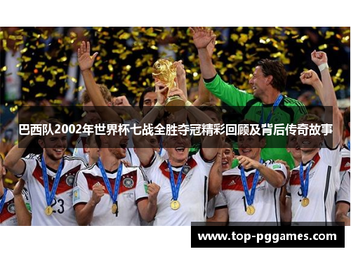 巴西队2002年世界杯七战全胜夺冠精彩回顾及背后传奇故事