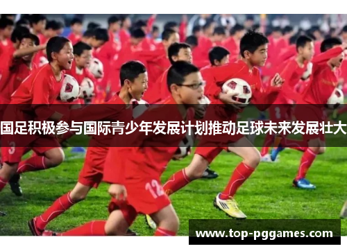 国足积极参与国际青少年发展计划推动足球未来发展壮大