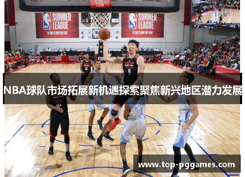 NBA球队市场拓展新机遇探索聚焦新兴地区潜力发展
