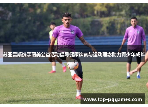 苏亚雷斯携手南美公益活动倡导健康饮食与运动理念助力青少年成长