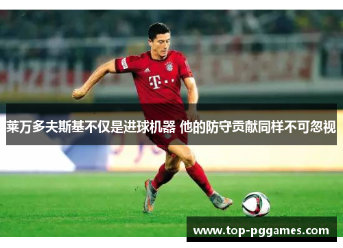 莱万多夫斯基不仅是进球机器 他的防守贡献同样不可忽视