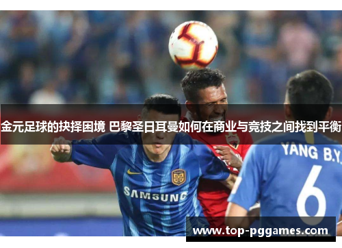 金元足球的抉择困境 巴黎圣日耳曼如何在商业与竞技之间找到平衡