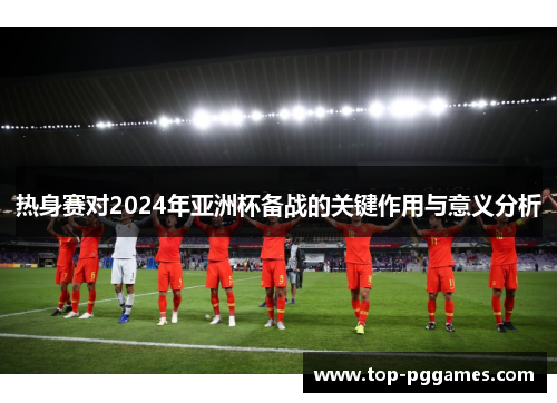 热身赛对2024年亚洲杯备战的关键作用与意义分析