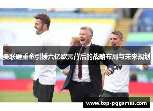 曼联砸重金引援六亿欧元背后的战略布局与未来规划