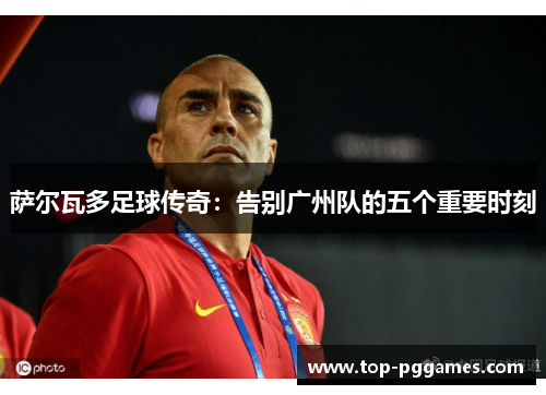 萨尔瓦多足球传奇：告别广州队的五个重要时刻