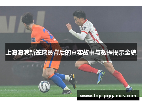 上海海港新签球员背后的真实故事与数据揭示全貌