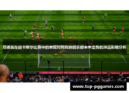 厄德高在纽卡斯尔比赛中的表现对阿森纳俱乐部未来走势的深远影响分析