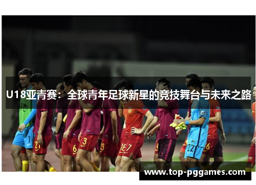 U18亚青赛：全球青年足球新星的竞技舞台与未来之路
