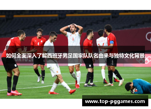 如何全面深入了解西班牙男足国家队队名由来与独特文化背景