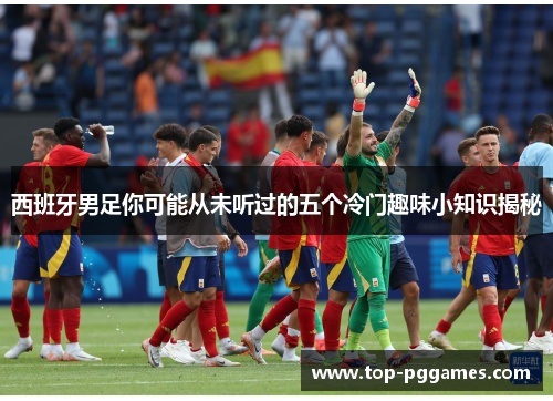 西班牙男足你可能从未听过的五个冷门趣味小知识揭秘