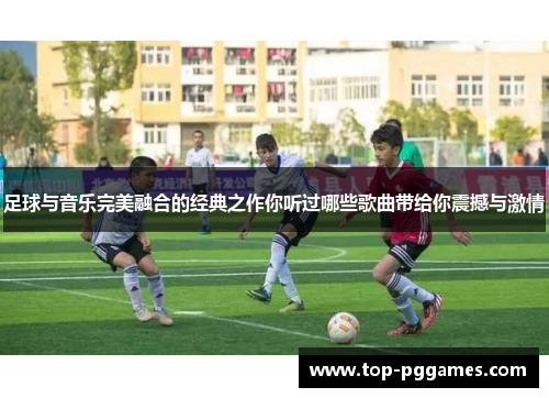 足球与音乐完美融合的经典之作你听过哪些歌曲带给你震撼与激情