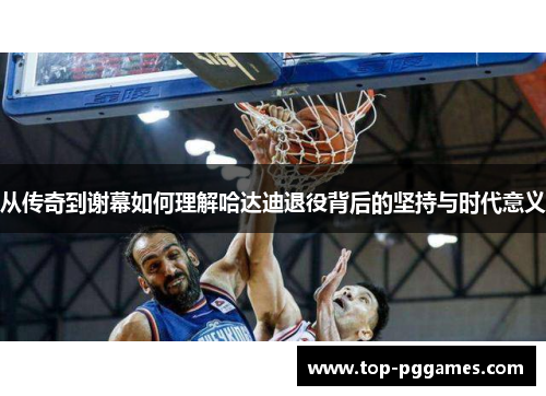 从传奇到谢幕如何理解哈达迪退役背后的坚持与时代意义