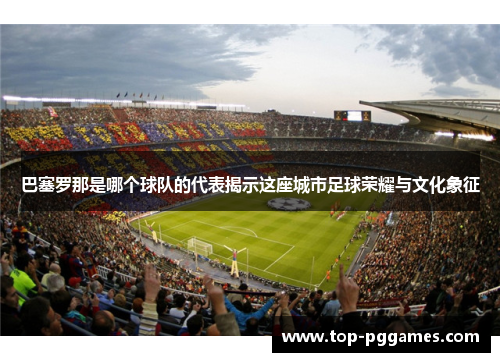 巴塞罗那是哪个球队的代表揭示这座城市足球荣耀与文化象征