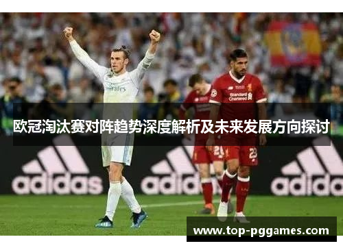 欧冠淘汰赛对阵趋势深度解析及未来发展方向探讨 欧冠淘汰赛对阵趋势深度解析及未来发展方向探讨