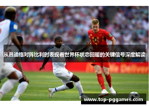 从吕迪格对阵比利时表现看世界杯状态回暖的关键信号深度解读 从吕迪格对阵比利时表现看世界杯状态回暖的关键信号深度解读