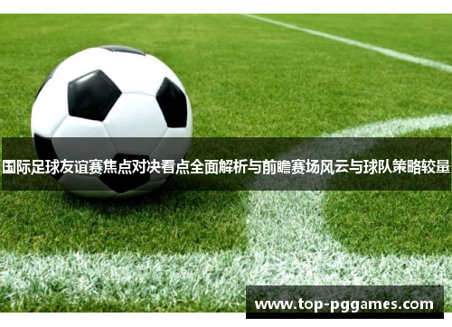 国际足球友谊赛焦点对决看点全面解析与前瞻赛场风云与球队策略较量