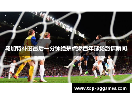 乌加特补时最后一分钟绝杀点燃百年球场激情瞬间