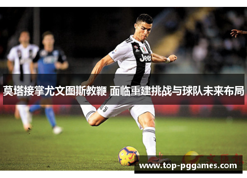 莫塔接掌尤文图斯教鞭 面临重建挑战与球队未来布局