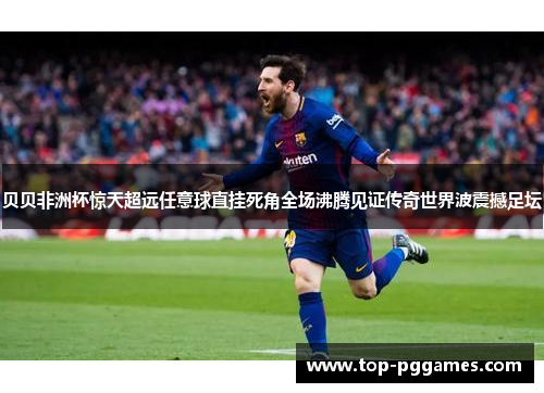 贝贝非洲杯惊天超远任意球直挂死角全场沸腾见证传奇世界波震撼足坛 贝贝非洲杯惊天超远任意球直挂死角全场沸腾见证传奇世界波震撼足坛