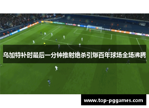 乌加特补时最后一分钟推射绝杀引爆百年球场全场沸腾 乌加特补时最后一分钟推射绝杀引爆百年球场全场沸腾
