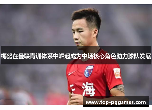 梅努在曼联青训体系中崛起成为中场核心角色助力球队发展 梅努在曼联青训体系中崛起成为中场核心角色助力球队发展