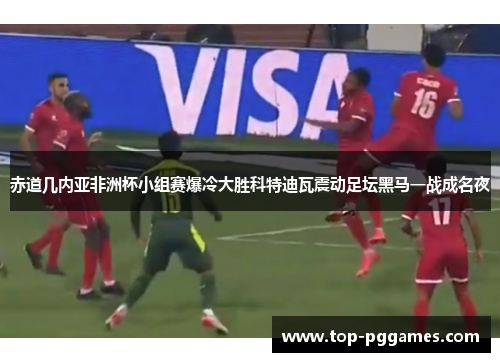 赤道几内亚非洲杯小组赛爆冷大胜科特迪瓦震动足坛黑马一战成名夜 赤道几内亚非洲杯小组赛爆冷大胜科特迪瓦震动足坛黑马一战成名夜